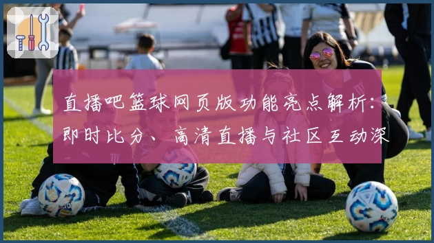 直播吧篮球网页版功能亮点解析：即时比分、高清直播与社区互动深度体验