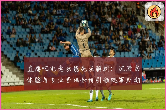 直播吧电竞功能亮点解析：沉浸式体验与专业资讯如何引领观赛新潮流