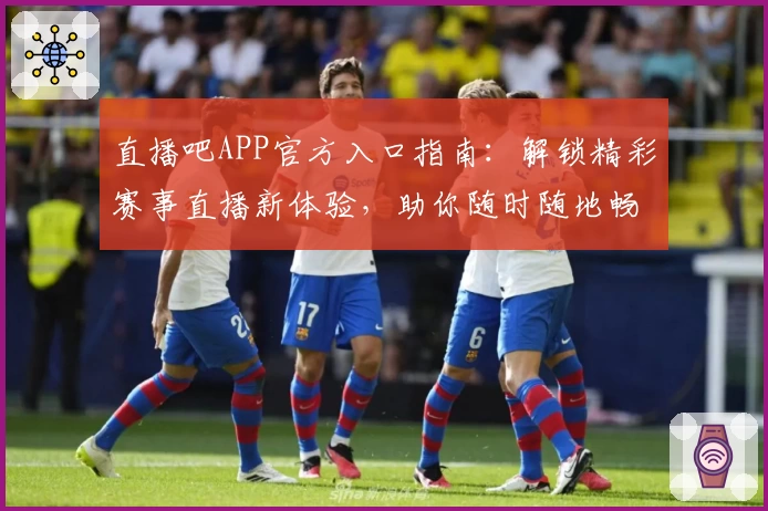 直播吧APP官方入口指南：解锁精彩赛事直播新体验，助你随时随地畅享体育激情