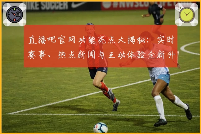 直播吧官网功能亮点大揭秘：实时赛事、热点新闻与互动体验全新升级