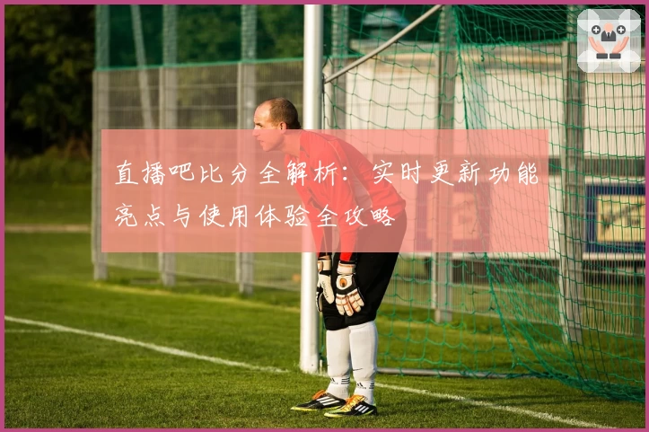 直播吧比分全解析:实时更新功能亮点与使用体验全攻略