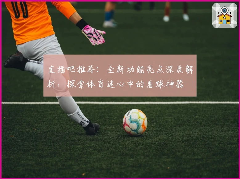 直播吧推荐：全新功能亮点深度解析，探索体育迷心中的看球神器